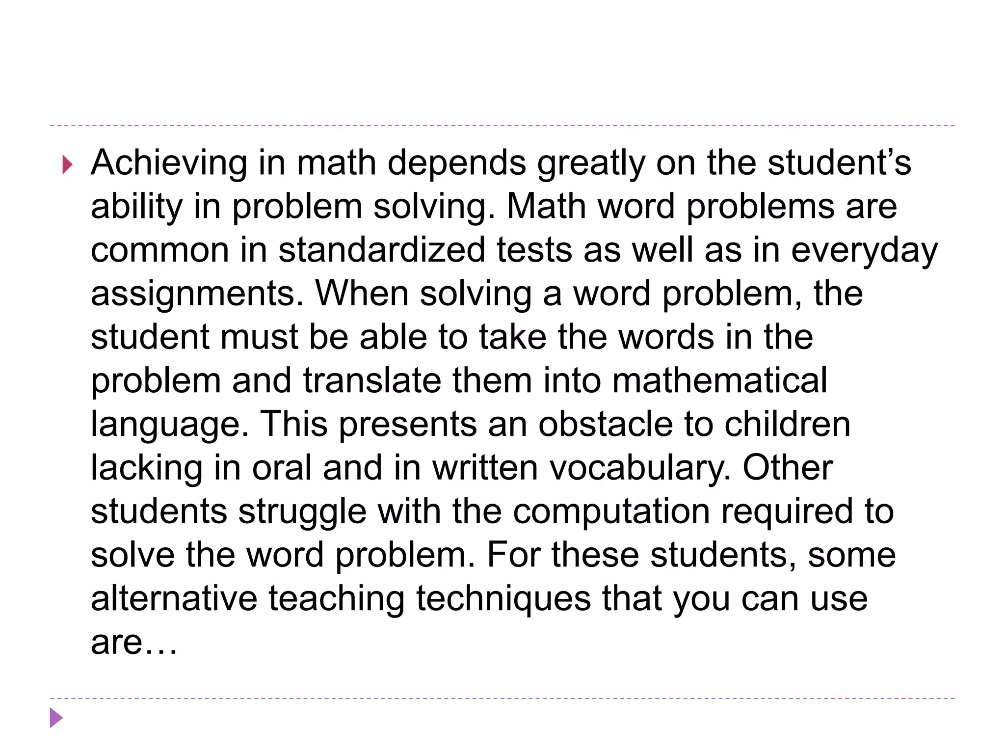  Achieving in math depends greatly on the student’s
ability in problem solving. Math word problems are
common in standardized tests as well as in everyday
assignments. When solving a word problem, the
student must be able to take the words in the
problem and translate them into mathematical
language. This presents an obstacle to children
lacking in oral and in written vocabulary. Other
students struggle with the computation required to
solve the word problem. For these students, some
alternative teaching techniques that you can use
are…
 