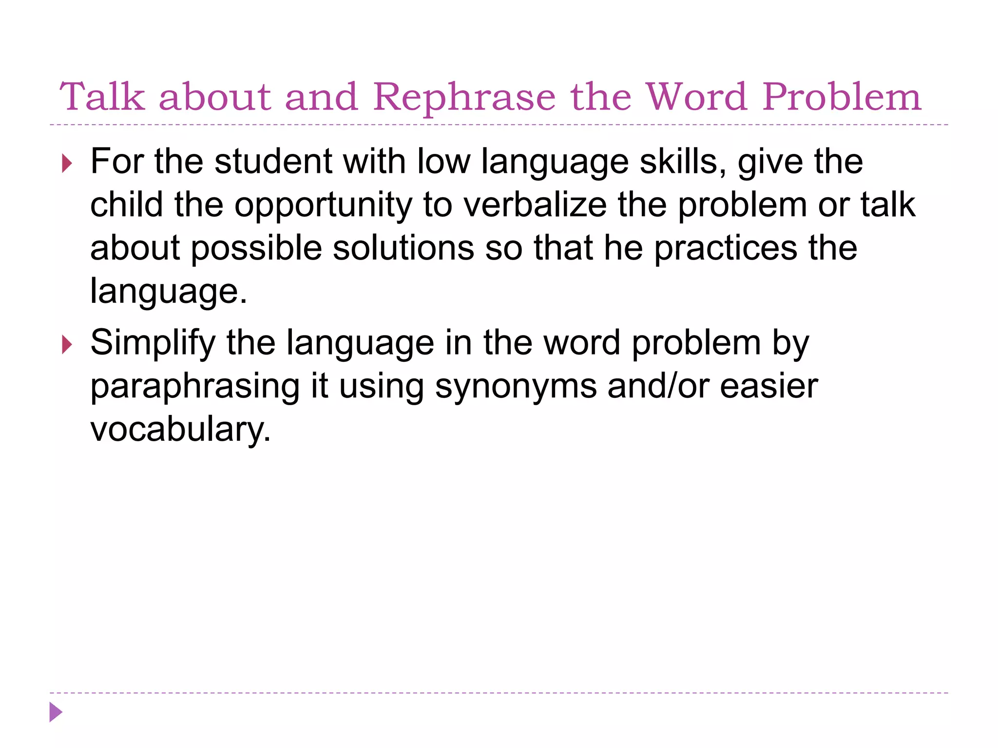 Talk about and Rephrase the Word Problem
 For the student with low language skills, give the
child the opportunity to verbalize the problem or talk
about possible solutions so that he practices the
language.
 Simplify the language in the word problem by
paraphrasing it using synonyms and/or easier
vocabulary.
 