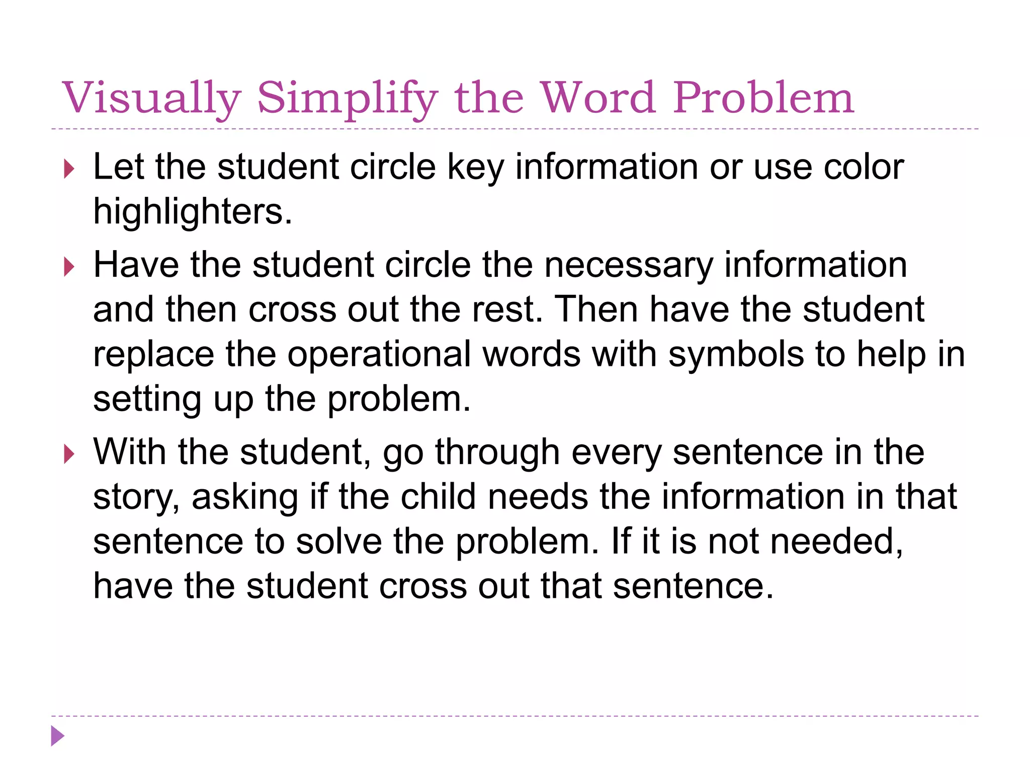 Visually Simplify the Word Problem
 Let the student circle key information or use color
highlighters.
 Have the student circle the necessary information
and then cross out the rest. Then have the student
replace the operational words with symbols to help in
setting up the problem.
 With the student, go through every sentence in the
story, asking if the child needs the information in that
sentence to solve the problem. If it is not needed,
have the student cross out that sentence.
 