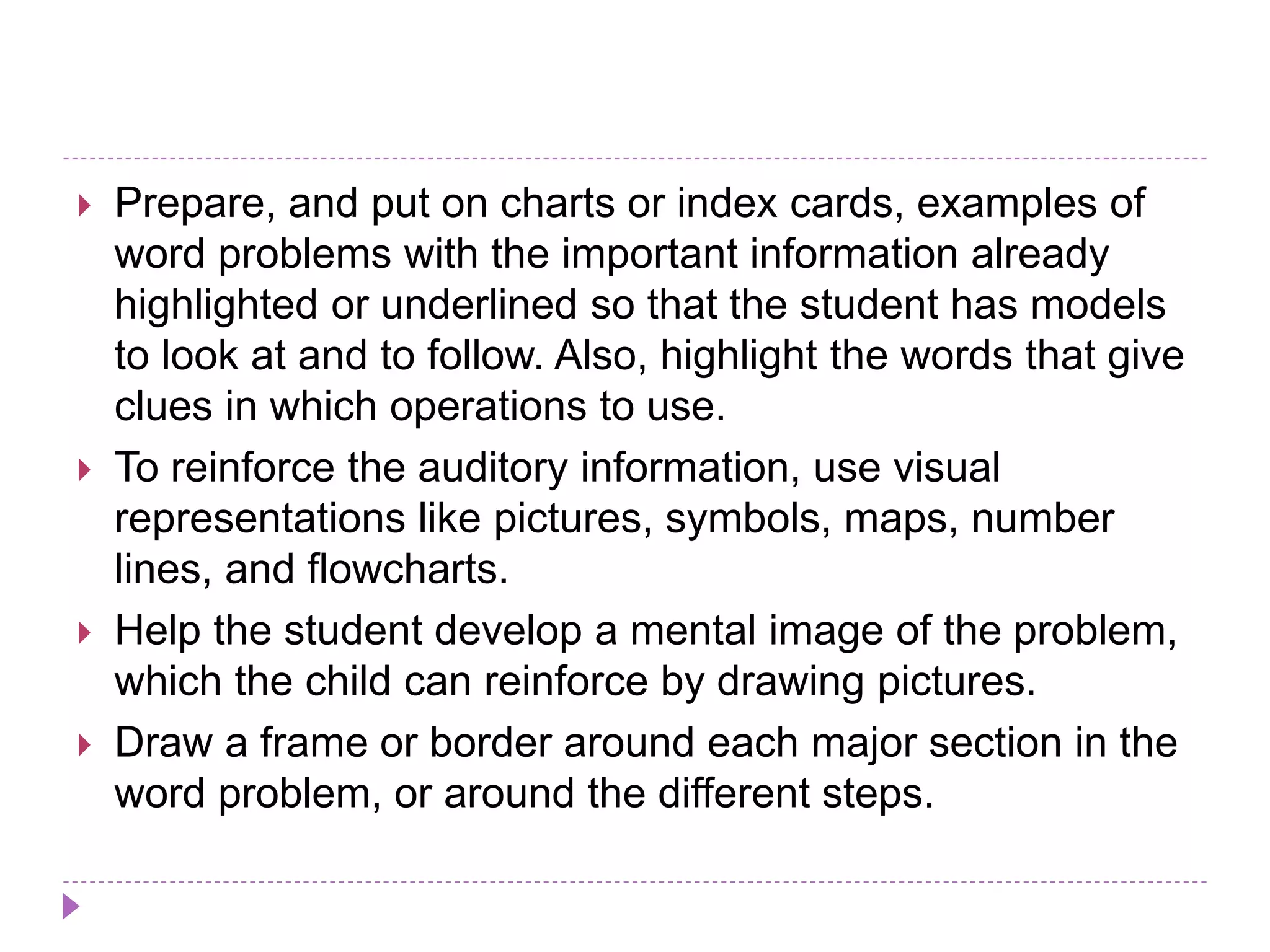  Prepare, and put on charts or index cards, examples of
word problems with the important information already
highlighted or underlined so that the student has models
to look at and to follow. Also, highlight the words that give
clues in which operations to use.
 To reinforce the auditory information, use visual
representations like pictures, symbols, maps, number
lines, and flowcharts.
 Help the student develop a mental image of the problem,
which the child can reinforce by drawing pictures.
 Draw a frame or border around each major section in the
word problem, or around the different steps.
 