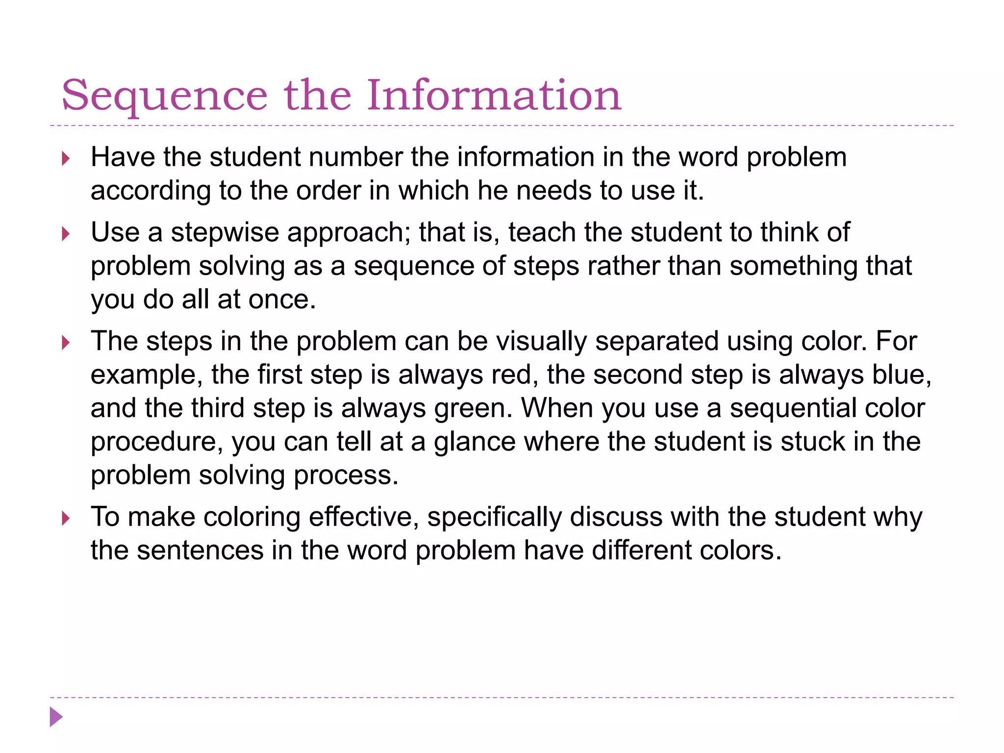 Sequence the Information
 Have the student number the information in the word problem
according to the order in which he needs to use it.
 Use a stepwise approach; that is, teach the student to think of
problem solving as a sequence of steps rather than something that
you do all at once.
 The steps in the problem can be visually separated using color. For
example, the first step is always red, the second step is always blue,
and the third step is always green. When you use a sequential color
procedure, you can tell at a glance where the student is stuck in the
problem solving process.
 To make coloring effective, specifically discuss with the student why
the sentences in the word problem have different colors.
 