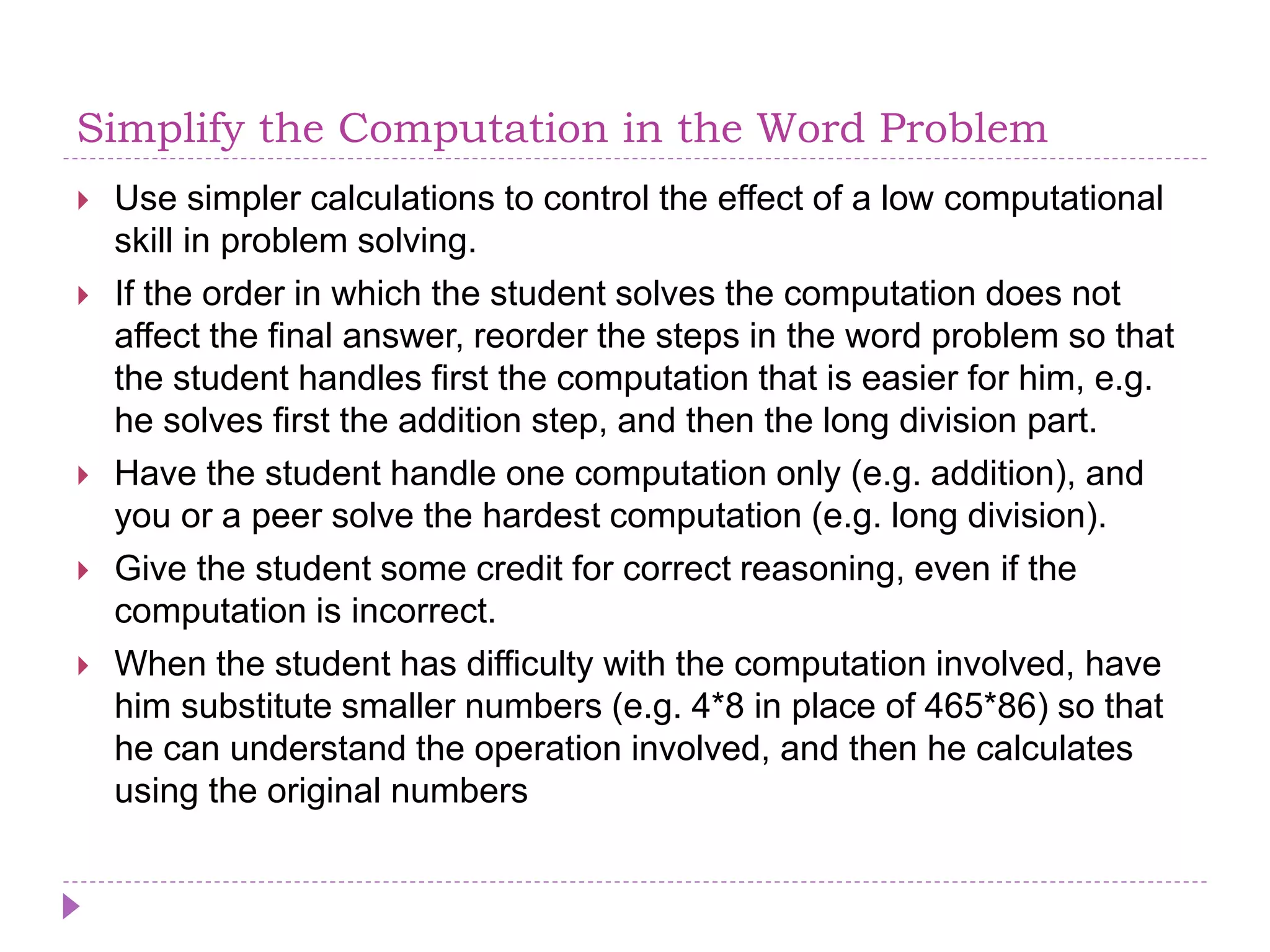 Simplify the Computation in the Word Problem
 Use simpler calculations to control the effect of a low computational
skill in problem solving.
 If the order in which the student solves the computation does not
affect the final answer, reorder the steps in the word problem so that
the student handles first the computation that is easier for him, e.g.
he solves first the addition step, and then the long division part.
 Have the student handle one computation only (e.g. addition), and
you or a peer solve the hardest computation (e.g. long division).
 Give the student some credit for correct reasoning, even if the
computation is incorrect.
 When the student has difficulty with the computation involved, have
him substitute smaller numbers (e.g. 4*8 in place of 465*86) so that
he can understand the operation involved, and then he calculates
using the original numbers
 