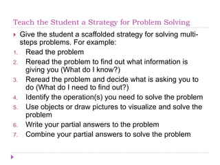 Teach the Student a Strategy for Problem Solving
 Give the student a scaffolded strategy for solving multi-
steps problems. For example:
1. Read the problem
2. Reread the problem to find out what information is
giving you (What do I know?)
3. Reread the problem and decide what is asking you to
do (What do I need to find out?)
4. Identify the operation(s) you need to solve the problem
5. Use objects or draw pictures to visualize and solve the
problem
6. Write your partial answers to the problem
7. Combine your partial answers to solve the problem
 