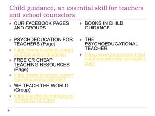 Child guidance, an essential skill for teachers
and school counselors
 OUR FACEBOOK PAGES
AND GROUPS
 PSYCHOEDUCATION FOR
TEACHERS (Page)
 https://www.facebook.com/p
sychoeducationalteacher
 FREE OR CHEAP
TEACHING RESOURCES
(Page)
 https://www.facebook.com/fr
eeresourcesforteachers/
 WE TEACH THE WORLD
(Group)
 https://facebook.com/groups
/222247571474300
 BOOKS IN CHILD
GUIDANCE
 THE
PSYCHOEDUCATIONAL
TEACHER
 https://www.amazon.com/aut
hor/thepsychoeducationaltea
cher/
 