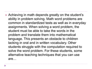  Achieving in math depends greatly on the student’s
ability in problem solving. Math word problems are
common in standardized tests as well as in everyday
assignments. When solving a word problem, the
student must be able to take the words in the
problem and translate them into mathematical
language. This presents an obstacle to children
lacking in oral and in written vocabulary. Other
students struggle with the computation required to
solve the word problem. For these students, some
alternative teaching techniques that you can use
are…
 