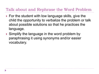 Talk about and Rephrase the Word Problem
 For the student with low language skills, give the
child the opportunity to verbalize the problem or talk
about possible solutions so that he practices the
language.
 Simplify the language in the word problem by
paraphrasing it using synonyms and/or easier
vocabulary.
 