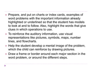  Prepare, and put on charts or index cards, examples of
word problems with the important information already
highlighted or underlined so that the student has models
to look at and to follow. Also, highlight the words that give
clues in which operations to use.
 To reinforce the auditory information, use visual
representations like pictures, symbols, maps, number
lines, and flowcharts.
 Help the student develop a mental image of the problem,
which the child can reinforce by drawing pictures.
 Draw a frame or border around each major section in the
word problem, or around the different steps.
 