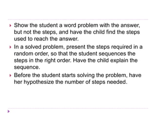 Show the student a word problem with the answer,
but not the steps, and have the child find the steps
used to reach the answer.
 In a solved problem, present the steps required in a
random order, so that the student sequences the
steps in the right order. Have the child explain the
sequence.
 Before the student starts solving the problem, have
her hypothesize the number of steps needed.
 