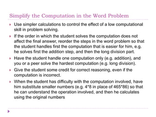 Simplify the Computation in the Word Problem
 Use simpler calculations to control the effect of a low computational
skill in problem solving.
 If the order in which the student solves the computation does not
affect the final answer, reorder the steps in the word problem so that
the student handles first the computation that is easier for him, e.g.
he solves first the addition step, and then the long division part.
 Have the student handle one computation only (e.g. addition), and
you or a peer solve the hardest computation (e.g. long division).
 Give the student some credit for correct reasoning, even if the
computation is incorrect.
 When the student has difficulty with the computation involved, have
him substitute smaller numbers (e.g. 4*8 in place of 465*86) so that
he can understand the operation involved, and then he calculates
using the original numbers
 