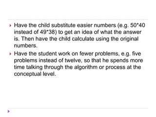  Have the child substitute easier numbers (e.g. 50*40
instead of 49*38) to get an idea of what the answer
is. Then have the child calculate using the original
numbers.
 Have the student work on fewer problems, e.g. five
problems instead of twelve, so that he spends more
time talking through the algorithm or process at the
conceptual level.
 