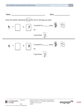 Lesson 16: Count on to find the unknown part in missing addend
equations such as 6 + _ = 9. Answer, “How many more
to make 6, 7, 8, 9, and 10?
Date: 5/9/13
1.D.29
© 2012 Common Core, Inc. All rights reserved. commoncore.org
Lesson 16 Exit Ticket
NYS COMMON CORE MATHEMATICS CURRICULUM 1
Name Date
Solve the number sentences. Circle the tool or strategy you used.
5 + = 7
6 + = 9
I counted on ______ using
I just knew
Or
I counted on ______ using
I just knew
Or
 