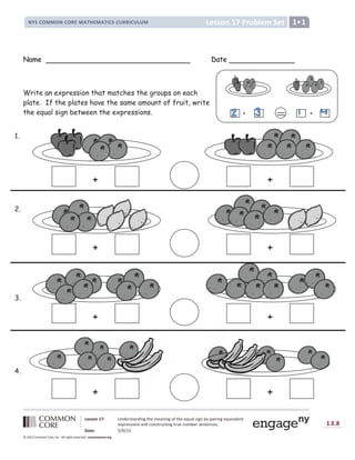 Lesson 17: Understanding the meaning of the equal sign by pairing equivalent
expressions and constructing true number sentences.
Date: 5/9/13
1.E.8
© 2012 Common Core, Inc. All rights reserved. commoncore.org
Lesson 17 Problem Set
NYS COMMON CORE MATHEMATICS CURRICULUM 1
Name Date
Write an expression that matches the groups on each
plate. If the plates have the same amount of fruit, write
the equal sign between the expressions.
+ +
+ +
+ +
+ +
1.
2.
3.
4.
+
= +
 