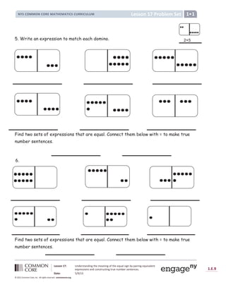 Lesson 17: Understanding the meaning of the equal sign by pairing equivalent
expressions and constructing true number sentences.
Date: 5/9/13
1.E.9
© 2012 Common Core, Inc. All rights reserved. commoncore.org
Lesson 17 Problem Set
NYS COMMON CORE MATHEMATICS CURRICULUM 1
5. Write an expression to match each domino.
Find two sets of expressions that are equal. Connect them below with = to make true
number sentences.
Find two sets of expressions that are equal. Connect them below with = to make true
number sentences.
6.

 