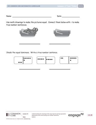 Lesson 17: Understanding the meaning of the equal sign by pairing equivalent
expressions and constructing true number sentences.
Date: 5/9/13
1.E.10
© 2012 Common Core, Inc. All rights reserved. commoncore.org
Lesson 17 Exit Ticket
NYS COMMON CORE MATHEMATICS CURRICULUM 1
Name Date
Use math drawings to make the pictures equal. Connect them below with = to make
true number sentences.
Shade the equal dominoes. Write a true number sentence.
ke
.
 