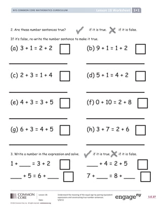 Lesson 18: Understand the meaning of the equal sign by pairing equivalent
expressions and constructing true number sentences.
Date: 5/9/13
1.E.17
© 2012 Common Core, Inc. All rights reserved. commoncore.org
Lesson 18 Worksheet
NYS COMMON CORE MATHEMATICS CURRICULUM 1
2. Are these number sentences true? if it is true.  if it is false.
If it’s false, re-write the number sentence to make it true.
(a) 3 + 1 = 2 + 2 (b) 9 + 1 = 1 + 2
(c) 2 + 3 = 1 + 4 (d) 5 + 1 = 4 + 2
(e) 4 + 3 = 3 + 5 (f) 0 + 10 = 2 + 8
(g) 6 + 3 = 4 + 5 (h) 3 + 7 = 2 + 6
3. Write a number in the expression and solve. if it is true. if it is false.
1 + ___ = 3 + 2 ___ + 4 = 2 + 5
___ + 5 = 6 + ___ 7 + ___ = 8 + ___

.
 