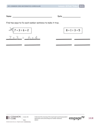 Lesson 18: Understand the meaning of the equal sign by pairing equivalent
expressions and constructing true number sentences.
Date: 5/9/13
1.E.18
© 2012 Common Core, Inc. All rights reserved. commoncore.org
Lesson 18 Exit Ticket
NYS COMMON CORE MATHEMATICS CURRICULUM 1
Name Date
Find two ways to fix each number sentence to make it true.
8 + 1 = 3 + 5
7 + 3 = 6 + 2
7 + 3 = 6 + 4
7
 