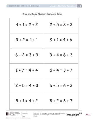 Lesson 18: Understand the meaning of the equal sign by pairing equivalent
expressions and constructing true number sentences.
Date: 5/9/13
1.E.21
© 2012 Common Core, Inc. All rights reserved. commoncore.org
Lesson 18 Activity Template
NYS COMMON CORE MATHEMATICS CURRICULUM 1
4 + 1 = 2 + 2 2 + 5 = 8 + 2
3 + 2 = 4 + 1 9 + 1 = 4 + 6
6 + 2 = 3 + 3 3 + 4 = 6 + 3
1 + 7 = 4 + 4 5 + 4 = 3 + 7
2 + 5 = 4 + 3 5 + 5 = 6 + 3
5 + 1 = 4 + 2 8 + 2 = 3 + 7
True and False Number Sentence Cards
 