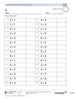 1.E.27
© 2012 Common Core, Inc. All rights reserved. commoncore.org
Lesson 19: Represent the same story scenario with addends repositioned
(the commutative property).
Date: 5/9/13
© 2012 Common Core, Inc. All rights reserved. commoncore.org
© 2012 Common Core, Inc. All rights reserved. commoncore.org
Lesson 19 Sprint
NYS COMMON CORE MATHEMATICS CURRICULUM 1
Name Date
*Count On to Add.
1
2 + 1 16
4 + 3
2
1 + 1 17
3 + 3
3
2 + 1 18
2 + 3
4
2 + 2 19
1 + 3
5
3 + 2 20
0 + 3
6
2 + 2 21
1 + 3
7
3 + 2 22
2 + 5
8
3 + 1 23
5 + 2
9
5 + 1 24
2 + 6
10
6 + 1 25
6 + 2
11
6 + 2 26
3 + 6
12
5 + 2 27
3 + 7
13
6 + 2 28
2 + 7
14
6 + 3 29
2 + 6
15
5 + 3 30
3 + 6
Number correct:
:
:
 