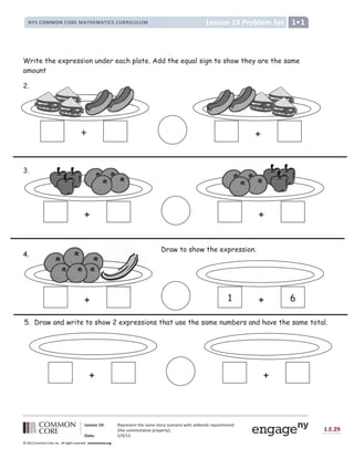 1.E.29
© 2012 Common Core, Inc. All rights reserved. commoncore.org
Lesson 19: Represent the same story scenario with addends repositioned
(the commutative property).
Date: 5/9/13
© 2012 Common Core, Inc. All rights reserved. commoncore.org
© 2012 Common Core, Inc. All rights reserved. commoncore.org
Lesson 19 Problem Set
NYS COMMON CORE MATHEMATICS CURRICULUM 1
Write the expression under each plate. Add the equal sign to show they are the same
amount
2.
3.
4.
+ +
+ +
+ 1 + 6
Draw to show the expression.
+ +
5. Draw and write to show 2 expressions that use the same numbers and have the same total.
 