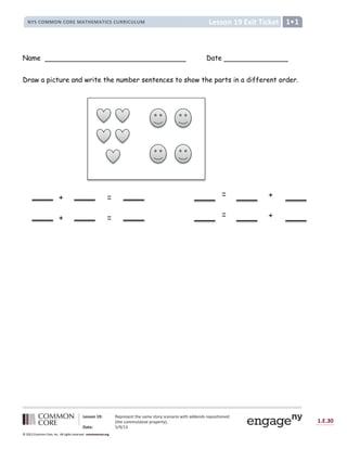 1.E.30
© 2012 Common Core, Inc. All rights reserved. commoncore.org
Lesson 19: Represent the same story scenario with addends repositioned
(the commutative property).
Date: 5/9/13
© 2012 Common Core, Inc. All rights reserved. commoncore.org
© 2012 Common Core, Inc. All rights reserved. commoncore.org
Lesson 19 Exit Ticket
NYS COMMON CORE MATHEMATICS CURRICULUM 1
Name Date
Draw a picture and write the number sentences to show the parts in a different order.
+
=
+
=
+ =
+ =
 