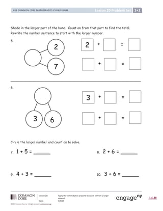 Lesson 20: Apply the commutative property to count on from a larger
addend.
Date: 5/9/13
1.E.38
© 2012 Common Core, Inc. All rights reserved. commoncore.org
Lesson 20 Problem Set
NYS COMMON CORE MATHEMATICS CURRICULUM 1
Shade in the larger part of the bond. Count on from that part to find the total.
Rewrite the number sentence to start with the larger number.
5.
_________________________________________________________________
6.
Circle the larger number and count on to solve.
7. 1 + 5 = _____ 8. 2 + 6 = _____
9. 4 + 3 = _____ 10. 3 + 6 = _____
3 + =
2 + =
+ =
+ =
2
7
3 6
 