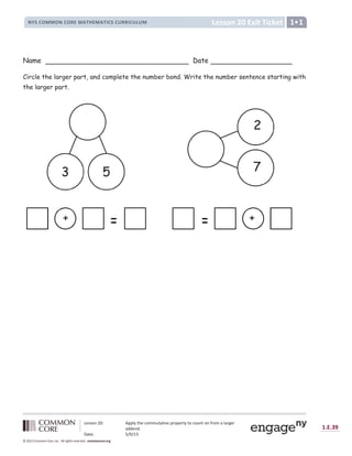 Lesson 20: Apply the commutative property to count on from a larger
addend.
Date: 5/9/13
1.E.39
© 2012 Common Core, Inc. All rights reserved. commoncore.org
Lesson 20 Exit Ticket
NYS COMMON CORE MATHEMATICS CURRICULUM 1
Name Date
Circle the larger part, and complete the number bond. Write the number sentence starting with
the larger part.
+
3 5
+
2
7
 