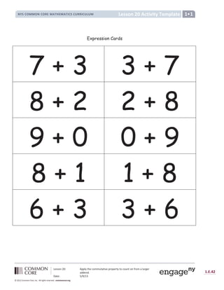 Lesson 20: Apply the commutative property to count on from a larger
addend.
Date: 5/9/13
1.E.42
© 2012 Common Core, Inc. All rights reserved. commoncore.org
Lesson 20 Activity Template
NYS COMMON CORE MATHEMATICS CURRICULUM 1•1
Expression Cards
7 + 3 3 + 7
8 + 2 2 + 8
9 + 0 0 + 9
8 + 1 1 + 8
6 + 3 3 + 6
 