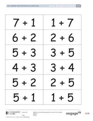 Lesson 20: Apply the commutative property to count on from a larger
addend.
Date: 5/9/13
1.E.43
© 2012 Common Core, Inc. All rights reserved. commoncore.org
Lesson 20 Activity Template
NYS COMMON CORE MATHEMATICS CURRICULUM 1•1
7 + 1 1 + 7
6 + 2 2 + 6
5 + 3 3 + 5
4 + 3 3 + 4
5 + 2 2 + 5
5 + 1 1 + 5
 
