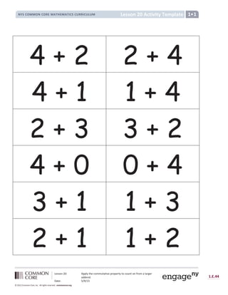 Lesson 20: Apply the commutative property to count on from a larger
addend.
Date: 5/9/13
1.E.44
© 2012 Common Core, Inc. All rights reserved. commoncore.org
Lesson 20 Activity Template
NYS COMMON CORE MATHEMATICS CURRICULUM 1•1
4 + 2 2 + 4
4 + 1 1 + 4
2 + 3 3 + 2
4 + 0 0 + 4
3 + 1 1 + 3
2 + 1 1 + 2
 