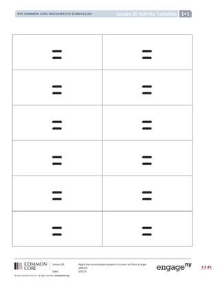 Lesson 20: Apply the commutative property to count on from a larger
addend.
Date: 5/9/13
1.E.45
© 2012 Common Core, Inc. All rights reserved. commoncore.org
Lesson 20 Activity Template
NYS COMMON CORE MATHEMATICS CURRICULUM 1•1
= =
= =
= =
= =
= =
= =
 