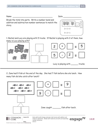 ! !  #  ! !  #

 ! !  # $ % U V  W ' , X /
0 1 2 3 4 5 5 4 0 3 4 6 7 5 8 9 : 7 5 8 9 ; 3 2 3  6 6 ; 3  =  5 
? õ @ @ A B C D ö E ã ê F æ G H H I J K L I M N M G O P Q R O S O J K O Þ ß à á â à ã ä å æ â ç å à á ß è è å à å ã é ß é è
ä æ ê ß à æ à ã â ë ì à ä ß í à å ã é î ï ã è æ ê ç å à á Þ ß à æ ä å ß ê â ß é è ç ä å à æ í ã ä ä æ â ð ã é è å é ñ
é ë Þ ì æ ä â æ é à æ é í æ â î
ò ó ô õ ö ÷ ø ù ø ú û
ü ý þ ý ü Y
                                         
Name Date
Break the total into parts. Write a number bond and
addition and subtraction number sentences to match the
story.
1. Rachel and Lucy are playing with 5 trucks. If Rachel is playing with 2 of them, how
many is Lucy playing with?
Lucy is playing with ______ trucks.
2. Jane had 9 fish at the end of the day. She had 7 fish before she ate lunch. How
many fish did she catch after lunch?
Jane caught _______ fish after lunch.
Z [  ] ^
^ _ Z ] 
3
2
1
+ 5
2
+ 9
-
9
2
5 -
 