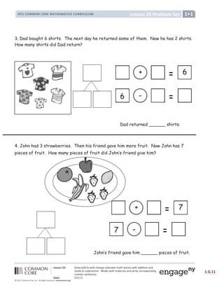 ! !  #  ! !  #

 ! !  # $ % U V  W ' , X /
0 1 2 3 4 5 5 4 0 3 4 6 7 5 8 9 : 7 5 8 9 ; 3 2 3  6 6 ; 3  =  5 
? õ @ @ A B C D ö E ã ê F æ G H H I J K L I M N M G O P Q R O S O J K O Þ ß à á â à ã ä å æ â ç å à á ß è è å à å ã é ß é è
ä æ ê ß à æ à ã â ë ì à ä ß í à å ã é î ï ã è æ ê ç å à á Þ ß à æ ä å ß ê â ß é è ç ä å à æ í ã ä ä æ â ð ã é è å é ñ
é ë Þ ì æ ä â æ é à æ é í æ â î
ò ó ô õ ö ÷ ø ù ø ú û
ü ý þ ý ü ü
                                         
3. Dad bought 6 shirts. The next day he returned some of them. Now he has 2 shirts.
How many shirts did Dad return?
Dad returned ______ shirts.
4. John had 3 strawberries. Then his friend gave him more fruit. Now John has 7
pieces of fruit. How many pieces of fruit did John’s friend give him?
John’s friend gave him ______ pieces of fruit.
+ 7
7 -
+ 6
6 -
 