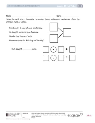 ` a b b c d ` a b b c d
` a
` a b b c d e f g h i j k i l m a j
n o p q r s s r n q r t u s v w x u s v w y q p q z t t y q z { z s |
} ~   €  ‚ ƒ „ † ‡ ˆ ‰ Š ‹ ‹ Œ  Ž  Œ  ‘  Š ’ “ ” • ’ – ’  Ž ’ — ˜ ™ š › ™ † œ  ‰ › ž  ™ š ˜ Ÿ Ÿ  ™  † ˜ Ÿ
œ ‰ ‡ ˜ ™ ‰ ™ † › ¡ ¢ ™ œ ˜ £ ™  † ¤ ¥ † Ÿ ‰ ‡ ž  ™ š — ˜ ™ ‰ œ  ˜ ‡ › ˜ Ÿ ž œ  ™ ‰ £ † œ œ ‰ › ¦ † Ÿ  §
¡ — ¢ ‰ œ › ‰ ™ ‰ £ ‰ › ¤
¨ © ª ~ „ « ¬ ­ ¬ ® ¯
° ± ² ± ° ³
´ µ ¶ · µ ¸ ¹ º º ¹ » ¸ ¹ ¼ ½ ¾ ¿ » À Á Â Ã Ã ¼ Ä Å Æ Ç È ¼ ½ È ½ ¼ É ½ Ê Á Ë Ì Í Í Ì Î Ë Ì Ï Ð Ñ Ì Ï Ò
Name Date
Solve the math story. Complete the number bonds and number sentences. Color the
unknown number yellow.
+
-
Rich bought 6 cans of soda on Monday.
He bought some more on Tuesday.
Now he has 9 cans of soda.
How many cans did Rich buy on Tuesday?
Rich bought ________ cans.
 
