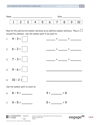ª « ¬ ¬ ­ ® ¯ ° ± ² ­ ³ ´ « µ ¶ « ·
¸ ¹ º » ¼ ½ ½ ¼ ¸ » ¼ ¾ ¿ ½ À Á Â ¿ ½ À Á Ã » º » Ä ¾ ¾ Ã » Ä Å Ä ½ Æ
Ç È É É Ê Ë Ì Í Î Ï Ð Ñ Ò Ó Ð Ò Ñ Ô Õ Ò Ö Ó × Ø Ò Ñ Ù Ú Ø Û Ü Ý Ó × Ó Ð Þ Õ Ò ß Ý Ò Ñ Ò à Ò Ð á Ò Ü Ý Û Ó
â ã
Ý ä å Ð Þ æ Ø Ô Ô Ð Ò å ç è é
ê ë ì È Î í î ï î ð ñ ò ó ô ó õ ò
ö ÷ ø ù ÷ ú û ü ü û ý ú û þ ÿ  ý      þ    þ ÿ ÿ þ ÿ             
Name Date
Rewrite the subtraction number sentence as an addition number sentence. Place a ‫܆‬
around the unknown. Use the number path if you want to.
1. 4 – 3 = _____ + _____ = ______
2. 6 – 2 = _____ + _____ = ______
3. 7 – 3 = _____ + _____ = ______
4. 9 – 6 = ____________________
5. 10 – 2 = ____________________
Use the number path to count on.
6. 8 – 4 = ______ 4 + ______ = 8
7. 9 – 5 = ______ 5 + ______ = 9
1 2 3 4 5 6 7 8 9 10
 