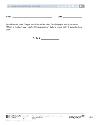  ‚ ƒ  „ ƒ †  
# $ %  ' ( ( ' #  ' ) * ( + , - * ( + , .  %  / ) ) .  / 0 / ( 1
2 3 4 4 5 6 7 8 9 : ;  =  ; =  ? @ = A  B C =  D E C F G H  B  ; I @ = J H =  = K = ; L = G H F 
M N
H O P ; I Q C ? ? ; = P R S T
U V W 3 9 X Y Z Y [  ] ^ _ ^ ` `
b c d e c f g h h g i f g j k l m i n o p q q j r s t u v j k v k j w k x o y z { { z | y z } ~  z } €
Name Date
Ben thinks to solve 7-6 you should count back and Pat thinks you should count on.
Which is the best way to solve this expression? Make a simple math drawing to show
why.
7- 6 = __________
 