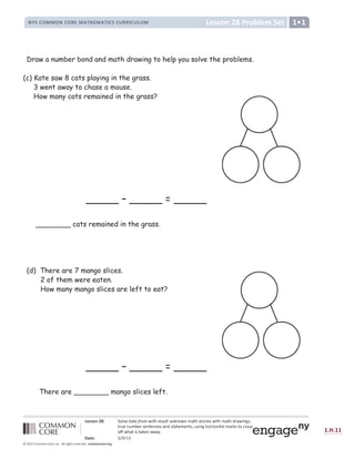  ž Ÿ Ÿ ¡ ¢ £ ¤ ¥ ¦ § ¨ © ª « ¬ ­ ® ¯ ° ± ² ³ ª ´ ¯ ­ µ ¶ · ª ¶ ¸ ¬ ¸ ° ² ¸ ¹ º » ¼ ½ » ¦ ¾ ¿ © ½ À ¿ » ¼ ¹ º » ¼ Á ¾ º À ¿ Â Ã ½ Ä
» ¾ Å © Â Å ¹ Æ © ¾ ½ © Â » © Â Ç © ½ º Â Á ½ » º » © ¹ © Â » ½ Ä Å ½ ¿ Â Ã ¼ ¦ ¾ ¿ È ¦ Â » º § ¹ º ¾ É ½ » ¦ Ç ¾ ¦ ½ ½
¦ Ê Ê À ¼ º » ¿ ½ » º É © Â º À º Ë Ì
Í Î Ï ž ¤ Ð Ñ Ò Ñ Ó Ô
Õ Ö × Ö Õ Õ
Ù Ú Û Ü Ú Ý Þ ß ß Þ à Ý Þ á â ã ä à å æ ç è è á é ê ë ì í á â í â á î â ï æ ð ñ ò ò ñ ó ð ñ ô õ ö ñ ô ÷
ø ù ú ú û x ü ý þ ÿ û  ù   ù y
z { | } ~   ~ z } ~ €   ‚ ƒ „   ‚ ƒ } | } † € € } † ‡ †  ˆ
Draw a number bond and math drawing to help you solve the problems.
(c) Kate saw 8 cats playing in the grass.
3 went away to chase a mouse.
How many cats remained in the grass?
_____ – _____ = _____
________ cats remained in the grass.
(d) There are 7 mango slices.
2 of them were eaten.
How many mango slices are left to eat?
_____ – _____ = _____
There are ________ mango slices left.
 