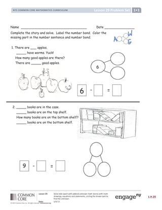 !    #  $ %  ' ( ) ) * + ) , + - + . $ + / 0 1 2 3 1 4 5 6 7 3 8 6 1 2 / 0 1 2
9
5 0 8 6 : ; 3  7 =  0 1 6 4 : 3 0 :
9
3 1 0 1 7 / 7 : 1 3  ? 6 5 ? @ 6 : ; 1 2 7 A : 4 8 : B 0 5 1 1 4
C
6 :
9
1 2 7  : A : 4 8 : D
E F G H I J K L K M N
O P Q P R S
T U V W U X Y Z Z Y [ X Y  ] ^ _ [ ` a b c c  d e f g h  ] h ]  i ] j a k l m m l n k l o p q l o r
s
t u
s s v w x y z { v | }
u ~  u €
 ‚ ƒ „ † †  „ ‡ ˆ † ‰ Š ‹ ˆ † ‰ Š Œ „ ƒ „  ‡ ‡ Œ „  Ž  † 
Name Date
Complete the story and solve. Label the number bond. Color the
missing part in the number sentence and number bond.
1. There are ___ apples.
_____ have worms. Yuck!
How many good apples are there?
There are _____ good apples.
6
9 - =
6 - =
2. _____ books are in the case.
_____ books are on the top shelf.
How many books are on the bottom shelf?
_____ books are on the bottom shelf.
 