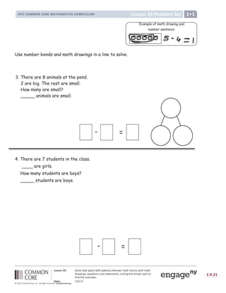 t u
s s v w x y
 H ‘ ‘ ’ “ ” • I – 4 @ — 7  ( - * ( ˜ ( ™  $ %  ' ( ) ) * + ) , + - + . $ + / 0 1 2 3 1 4 5 6 7 3 8 6 1 2 / 0 1 2
9
5 0 8 6 : ; 3  7 =  0 1 6 4 : 3 0 :
9
3 1 0 1 7 / 7 : 1 3  ? 6 5 ? @ 6 : ; 1 2 7 A : 4 8 : B 0 5 1 1 4
C
6 :
9
1 2 7  : A : 4 8 : D
E F G H I J K L K M N
O P Q P R O
T U V W U X Y Z Z Y [ X Y  ] ^ _ [ ` a b c c  d e f g h  ] h ]  i ] j a k l m m l n k l o p q l o r
s
t u
s s v w x y z { v | }
u ~  u €
 ‚ ƒ „ † †  „ ‡ ˆ † ‰ Š ‹ ˆ † ‰ Š Œ „ ƒ „  ‡ ‡ Œ „  Ž  † 
Use number bonds and math drawings in a line to solve.
3. There are 8 animals at the pond.
2 are big. The rest are small.
How many are small?
_____ animals are small.
- =
- =
4. There are 7 students in the class.
____ are girls.
How many students are boys?
_____ students are boys.
Example of math drawing and
number sentence.
 