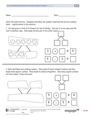 ¡ ¢ ¢ £ ¤ ¥ ¦ § ¨ £ © ª ¡ « ¬ ¡ ­
® ¯ ° ± ² ³ ³ ² ® ± ² ´ µ ³ ¶ · ¸ µ ³ ¶ · ¹ ± ° ± º ´ ´ ¹ ± º » º ³ ® ¯ ° ± ² ³ ³ ² ® ¼
½ ¾ ¿ ¿ À Á Â Ã Ä Å Æ Ç È É Ê Ë Ë Ì Í Î Ï Ì Ð Ñ Ð Ê Ò Ó Ô Õ Ò Ö Ò Í Î Ò × Ø Ù Ú Û Ù Æ Ü Ý É Û Þ Ý Ù Ú ß Ü Ø Þ Ý à á Û â
Ü É Ç Ø Ù Ý à á Ø ß ß Ý Ù Ý Æ à Ø à ß Û ã ä Ù Ü Ø å Ù Ý Æ à æ
ç è é ¾ Ä ê ë ì ë í î
ï ð ñ ð ò ó
ô õ ö ÷ õ ø ù ú ú ù û ø ù ü ý þ ÿ û     ü      ü ý  ý ü ý       
Name Date
Solve the math stories. Complete and label the number bond and the picture number
bond. Lightly shade in the solution.
1. Jill was given a total of 5 flowers for her birthday. She put 3 in one vase and the
rest in another vase. How many did she put in the other vase?
2. Kate and Nana were baking cookies. They made 5 heart-shaped cookies and then
made some square cookies. They made 8 cookies altogether. How many square cookies
did they make? Draw and solve.
+
3 5
-
5 3
+
5 8
-
8 5
vase?
 