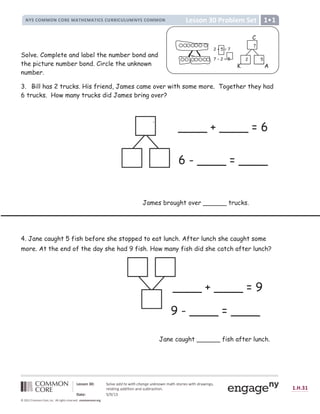 !  # $ %   % ! $ % ' (  ) * + (  ) * , $ # $ - ' ' , $ - . -  !  # $ %   % ! /
0 1 2 2 3 4 5 6 7 8 9 : ;  =   ? @ A B ? C D C = E F G H E I E @ A E J K L M N L 9 O P  N Q P L M R O K Q P S T N U
O  : K L P S T K R R P L P 9 S K S R N V W L O K X L P 9 S Y
Z [  1 7 ] ^ _ ^ ` a
b c d c e b
f g h i g j k l l k m j k n o p q m r s t u u n v w x y z n o z o n { o | s } ~   ~ € } ~  ‚ ƒ ~  „
Solve. Complete and label the number bond and
the picture number bond. Circle the unknown
number.
3. Bill has 2 trucks. His friend, James came over with some more. Together they had
6 trucks. How many trucks did James bring over?
.
4. Jane caught 5 fish before she stopped to eat lunch. After lunch she caught some
more. At the end of the day she had 9 fish. How many fish did she catch after lunch?
Jane caught ______ fish after lunch.
____ + ____ = 9
9 - ____ = ____
James brought over ______ trucks.
____ + ____ = 6
6 - ____ = ____
.
C
K A
K
7
5
2
2 + 5 = 7
7 – 2 = 5
 