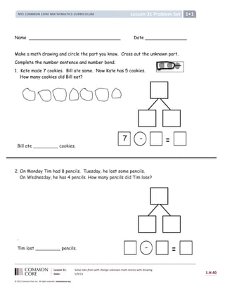 Lesson 31 Problem Set
NYS COMMON CORE MATHEMATICS CURRICULUM 1
Lesson 31: Solve take from with change unknown math stories with drawing.
Date: 5/9/13 1.H.40
© 2012 Common Core, Inc. All rights reserved. commoncore.org
Name Date
Make a math drawing and circle the part you know. Cross out the unknown part.
Complete the number sentence and number bond.
1. Kate made 7 cookies. Bill ate some. Now Kate has 5 cookies.
How many cookies did Bill eat?
2. On Monday Tim had 8 pencils. Tuesday, he lost some pencils.
On Wednesday, he has 4 pencils. How many pencils did Tim lose?
-
7
-
Bill ate _________ cookies.
.
Tim lost _________ pencils.
 