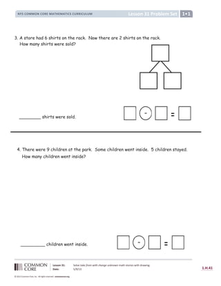 Lesson 31 Problem Set
NYS COMMON CORE MATHEMATICS CURRICULUM 1
Lesson 31: Solve take from with change unknown math stories with drawing.
Date: 5/9/13 1.H.41
© 2012 Common Core, Inc. All rights reserved. commoncore.org
3. A store had 6 shirts on the rack. Now there are 2 shirts on the rack.
How many shirts were sold?
-
________ shirts were sold.
-
_________ children went inside.
4. There were 9 children at the park. Some children went inside. 5 children stayed.
How many children went inside?
 