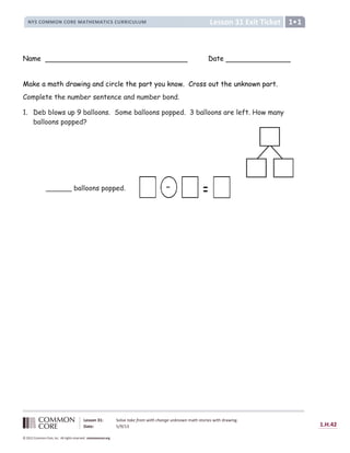 Lesson 31 Exit Ticket
NYS COMMON CORE MATHEMATICS CURRICULUM 1
Lesson 31: Solve take from with change unknown math stories with drawing.
Date: 5/9/13 1.H.42
© 2012 Common Core, Inc. All rights reserved. commoncore.org
Name Date
Make a math drawing and circle the part you know. Cross out the unknown part.
Complete the number sentence and number bond.
1. Deb blows up 9 balloons. Some balloons popped. 3 balloons are left. How many
balloons popped?
-
______ balloons popped.
 