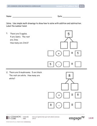 Lesson 32: Solve put together/take apart with addend unknown.
Date: 5/9/13 1.H.49
© 2012 Common Core, Inc. All rights reserved. commoncore.org
Lesson 32 Problem Set
NYS COMMON CORE MATHEMATICS CURRICULUM 1
Name Date
Solve. Use simple math drawings to show how to solve with addition and subtraction.
Label the number bond.
1.
2.
There are 5 apples.
4 are Sam’s. The rest
are Jims.
How many are Jim’s?
-
8
+ 8
+ 5
-
5
There are 8 mushrooms. 5 are black.
The rest are white. How many are
white?
5
8
 