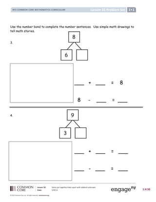 Lesson 32: Solve put together/take apart with addend unknown.
Date: 5/9/13 1.H.50
© 2012 Common Core, Inc. All rights reserved. commoncore.org
Lesson 32 Problem Set
NYS COMMON CORE MATHEMATICS CURRICULUM 1
Use the number bond to complete the number sentences. Use simple math drawings to
tell math stories.
3.
___ + ___ = 8
8 - ___ = ___
4.
___ + ___ = ___
___ - ___ = ___
8
6
9
3
 
