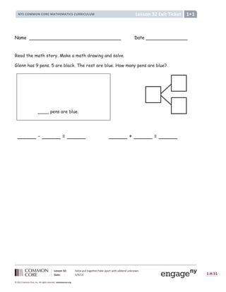 Lesson 32: Solve put together/take apart with addend unknown.
Date: 5/9/13 1.H.51
© 2012 Common Core, Inc. All rights reserved. commoncore.org
Lesson 32 Exit Ticket
NYS COMMON CORE MATHEMATICS CURRICULUM 1
Name Date
Read the math story. Make a math drawing and solve.
Glenn has 9 pens. 5 are black. The rest are blue. How many pens are blue?
_____ + _____ = _____
_____ - _____ = _____
____ pens are blue.
 
