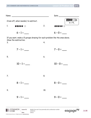 Lesson 33: Model 0 less and 1 less pictorially and as subtraction number
sentences.
Date: 5/9/13
1.I.10
© 2012 Common Core, Inc. All rights reserved. commoncore.org
Lesson 33 Problem Set
NYS COMMON CORE MATHEMATICS CURRICULUM 1
Name Date
Cross off, when needed, to subtract.
1. 2.
6 – 1 = ___ 6 – 0 = ___
If you want, make a 5-groups drawing for each problem like the ones above.
Show the subtraction.
3. 4.
7 – 1 = ___ 7 – 0 = ___
5. 6.
10 – 1 = ___ 10 – 0 = ___
7. 8.
8 – 1 = ___ 8 – 0 = ___
9. 10.
9 – 1 = ___ 9 – 0 = ___
8-1 = _
= _
 