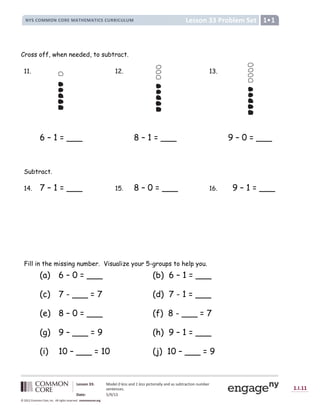 Lesson 33: Model 0 less and 1 less pictorially and as subtraction number
sentences.
Date: 5/9/13
1.I.11
© 2012 Common Core, Inc. All rights reserved. commoncore.org
Lesson 33 Problem Set
NYS COMMON CORE MATHEMATICS CURRICULUM 1
Cross off, when needed, to subtract.
11. 12. 13.
6 – 1 = ___ 8 – 1 = ___ 9 – 0 = ___
Subtract.
14. 7 – 1 = ___ 15. 8 – 0 = ___ 16. 9 – 1 = ___
Fill in the missing number. Visualize your 5-groups to help you.
(a) 6 – 0 = ___ (b) 6 – 1 = ___
(c) 7 - ___ = 7 (d) 7 - 1 = ___
(e) 8 – 0 = ___ (f) 8 - ___ = 7
(g) 9 – ___ = 9 (h) 9 – 1 = ___
(i) 10 – ___ = 10 (j) 10 – ___ = 9
 