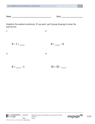 Lesson 33: Model 0 less and 1 less pictorially and as subtraction number
sentences.
Date: 5/9/13
1.I.12
© 2012 Common Core, Inc. All rights reserved. commoncore.org
Lesson 33 Exit Ticket
NYS COMMON CORE MATHEMATICS CURRICULUM 1
Name Date
Complete the numbers sentences. If you want, use 5-group drawings to show the
subtraction.
1. 2.
9 – 1 = ___ 8 = ___ - 0
3. 4.
8 = ___ - 1 10 = 10 - ___
 