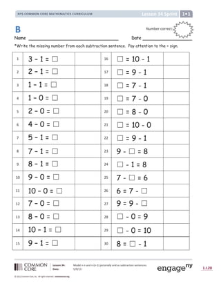 Lesson 34: Model n-n and n-(n-1) pictorially and as subtraction sentences.
Date: 5/9/13 1.I.20
© 2012 Common Core, Inc. All rights reserved. commoncore.org
Lesson 34 Sprint
NYS COMMON CORE MATHEMATICS CURRICULUM 1
Name Date
*Write the missing number from each subtraction sentence. Pay attention to the = sign.
1 3 – 1 = ‫܆‬ 16 ‫܆‬ = 10 - 1
2 2 – 1 = ‫܆‬ 17 ‫܆‬ = 9 - 1
3 1 – 1 = ‫܆‬ 18 ‫܆‬ = 7 - 1
4 1 – 0 = ‫܆‬ 19 ‫܆‬ = 7 - 0
5 2 – 0 = ‫܆‬ 20 ‫܆‬ = 8 - 0
6 4 – 0 = ‫܆‬ 21 ‫܆‬ = 10 - 0
7 5 – 1 = ‫܆‬ 22 ‫܆‬ = 9 - 1
8 7 – 1 = ‫܆‬ 23 9 - ‫܆‬ = 8
9 8 – 1 = ‫܆‬ 24 ‫܆‬ - 1 = 8
10 9 – 0 = ‫܆‬ 25 7 - ‫܆‬ = 6
11 10 – 0 = ‫܆‬ 26 6 = 7 - ‫܆‬
12 7 – 0 = ‫܆‬ 27 9 = 9 - ‫܆‬
13 8 – 0 = ‫܆‬ 28 ‫܆‬ - 0 = 9
14 10 – 1 = ‫܆‬ 29 ‫܆‬ - 0 = 10
15 9 – 1 = ‫܆‬ 30 8 = ‫܆‬ - 1
Number correct:
:
:
B
 